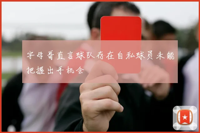 字母哥直言球队存在自私球员未能把握出手机会