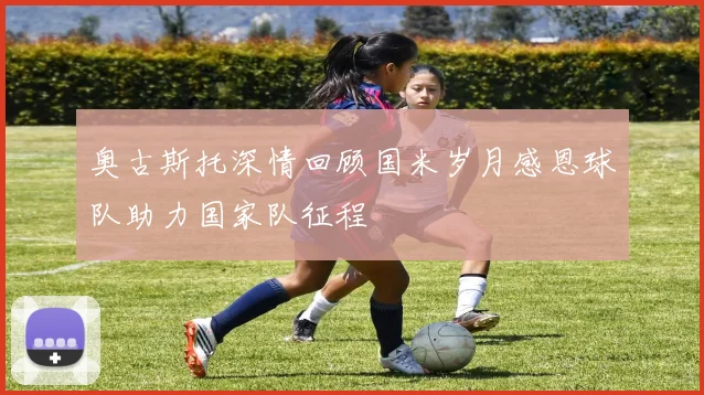 奥古斯托深情回顾国米岁月感恩球队助力国家队征程