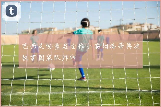 巴西足协重启合作小安切洛蒂再次执掌国家队帅印