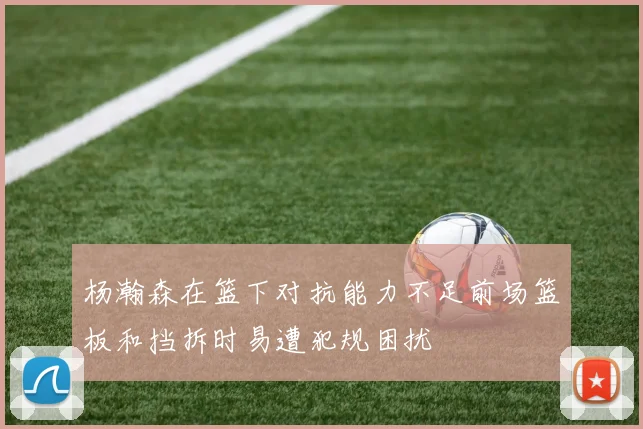杨瀚森在篮下对抗能力不足前场篮板和挡拆时易遭犯规困扰