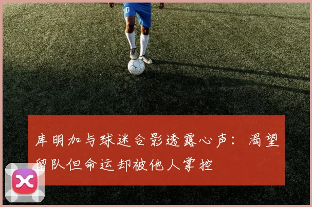 库明加与球迷合影透露心声：渴望留队但命运却被他人掌控