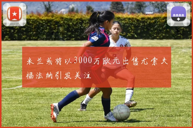 米兰或将以3000万欧元出售尤索夫福法纳引发关注