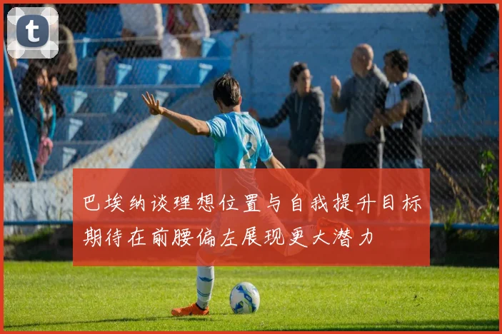 巴埃纳谈理想位置与自我提升目标期待在前腰偏左展现更大潜力