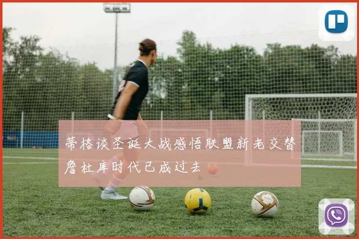 蒂格谈圣诞大战感悟联盟新老交替詹杜库时代已成过去