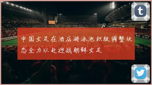 中国女足在酒店游泳池积极调整状态全力以赴迎战朝鲜女足